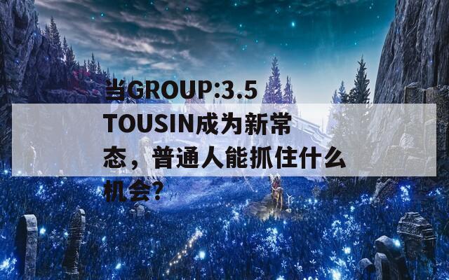當GROUP:3.5TOUSIN成為新常態(tài)，普通人能抓住什么機會？