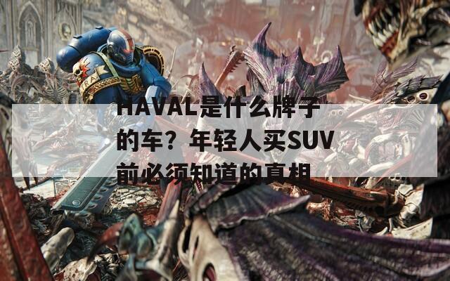 HAVAL是什么牌子的車？年輕人買SUV前必須知道的真相