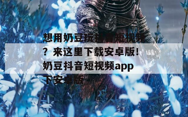 想用奶豆玩抖音短視頻？來這里下載安卓版！奶豆抖音短視頻app下安卓版