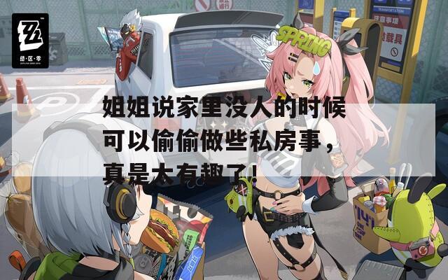 姐姐說(shuō)家里沒(méi)人的時(shí)候可以偷偷做些私房事，真是太有趣了！