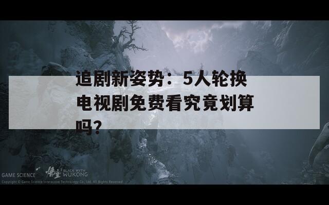 追劇新姿勢：5人輪換電視劇免費看究竟劃算嗎？