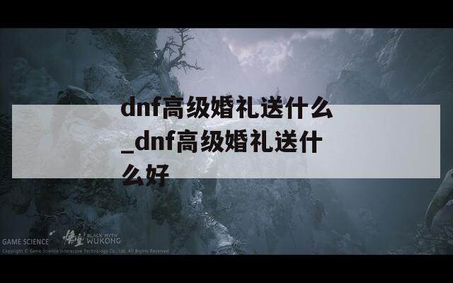 dnf高級(jí)婚禮送什么_dnf高級(jí)婚禮送什么好