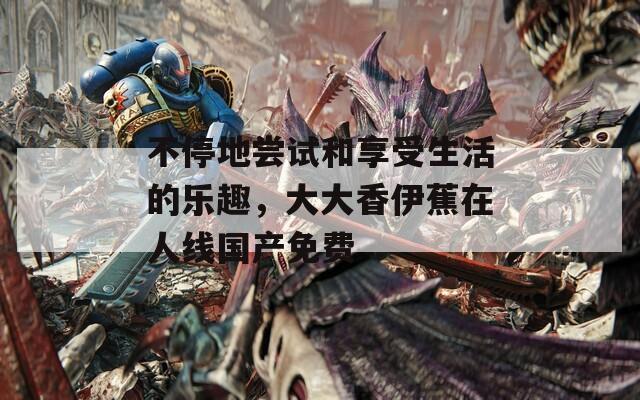 不停地嘗試和享受生活的樂趣，大大香伊蕉在人線國產(chǎn)免費(fèi)