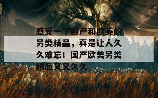 感受一下國產(chǎn)和歐美的另類精品，真是讓人久久難忘！國產(chǎn)歐美另類精品又又久久