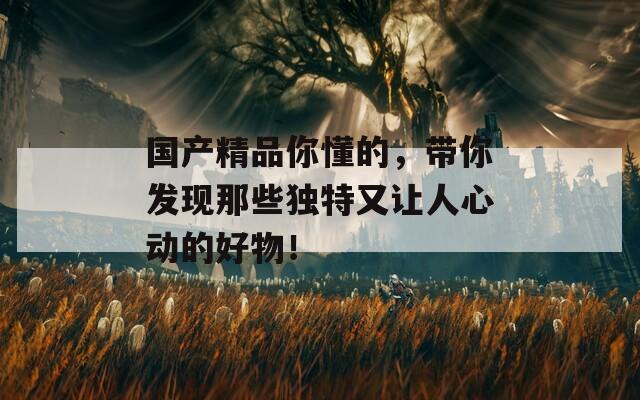 國產(chǎn)精品你懂的，帶你發(fā)現(xiàn)那些獨特又讓人心動的好物！