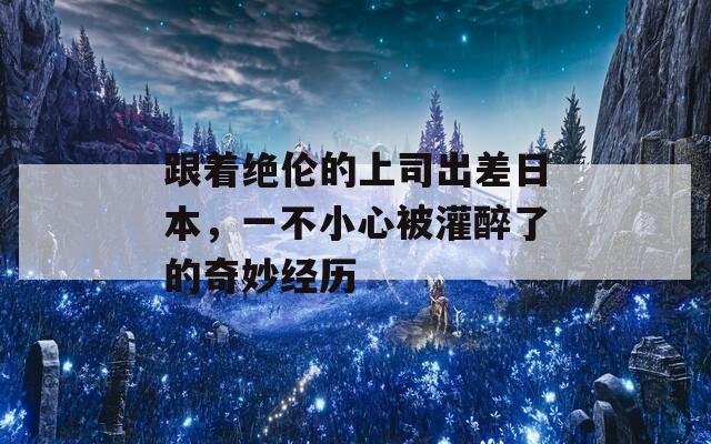 跟著絕倫的上司出差日本，一不小心被灌醉了的奇妙經(jīng)歷