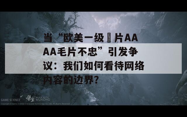 當(dāng)“歐美一級(jí)婬片AAAA毛片不忠”引發(fā)爭(zhēng)議：我們?nèi)绾慰创W(wǎng)絡(luò)內(nèi)容的邊界？