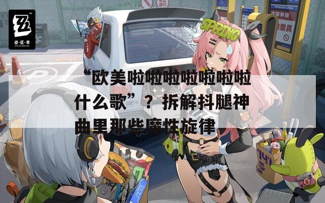 “歐美啦啦啦啦啦啦啦什么歌”？拆解抖腿神曲里那些魔性旋律