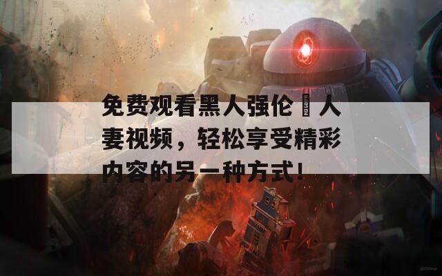 免費觀看黑人強倫姧人妻視頻，輕松享受精彩內(nèi)容的另一種方式！
