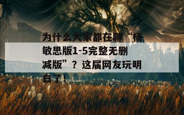 為什么大家都在聊“楊敏思版1-5完整無刪減版”？這屆網(wǎng)友玩明白了！