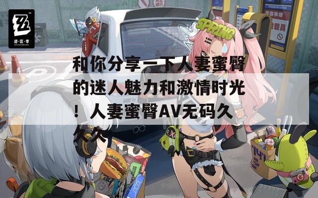 和你分享一下人妻蜜臀的迷人魅力和激情時(shí)光！人妻蜜臀AV無碼久久久