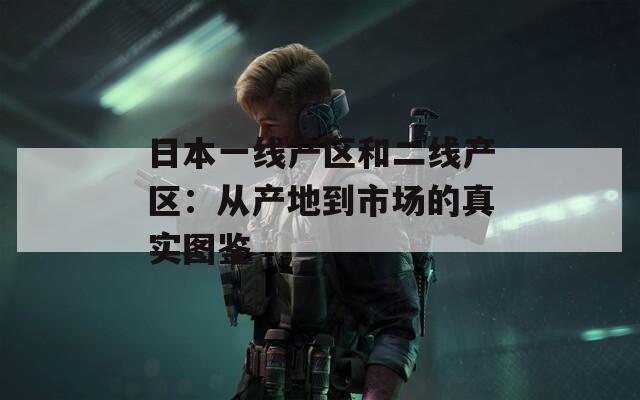 日本一線產(chǎn)區(qū)和二線產(chǎn)區(qū)：從產(chǎn)地到市場(chǎng)的真實(shí)圖鑒