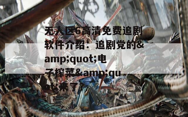 無人區(qū)6高清免費追劇軟件介紹：追劇黨的&quot;電子榨菜&quot;來了？