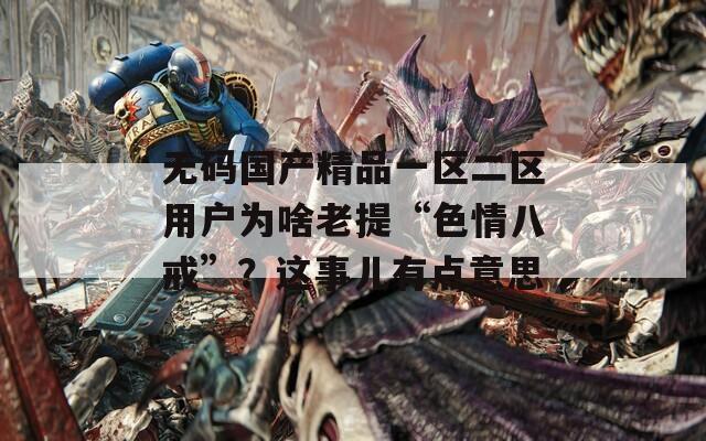 無碼國產(chǎn)精品一區(qū)二區(qū)用戶為啥老提“色情八戒”？這事兒有點(diǎn)意思