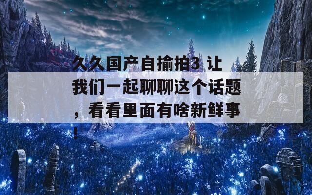 久久國產(chǎn)自揄拍3 讓我們一起聊聊這個話題，看看里面有啥新鮮事！