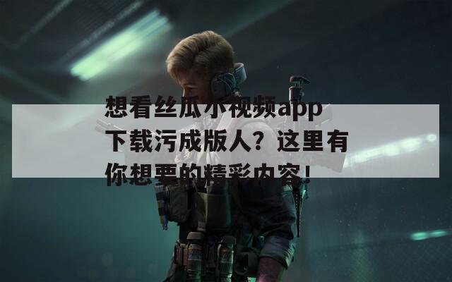 想看絲瓜小視頻app下載污成版人？這里有你想要的精彩內(nèi)容！