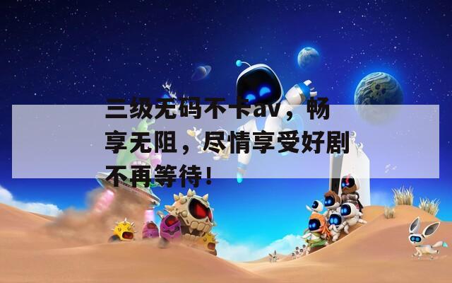 三級(jí)無碼不卡av，暢享無阻，盡情享受好劇不再等待！