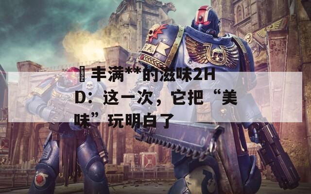巜豐滿**的滋味2HD：這一次，它把“美味”玩明白了