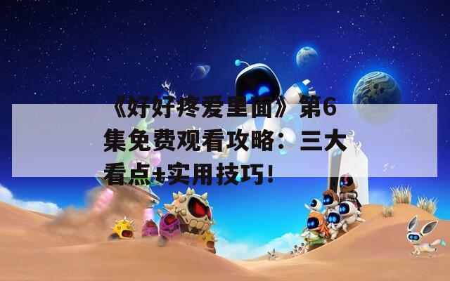 《好好疼愛里面》第6集免費(fèi)觀看攻略：三大看點(diǎn)+實(shí)用技巧！
