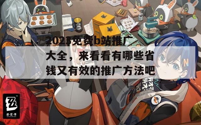 2023免費(fèi)b站推廣大全，來看看有哪些省錢又有效的推廣方法吧！