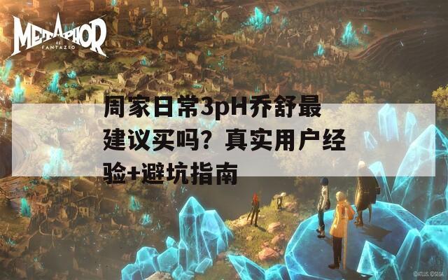 周家日常3pH喬舒最建議買嗎？真實用戶經(jīng)驗+避坑指南