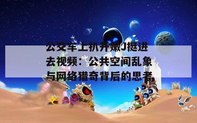 公交車(chē)上扒開(kāi)嫩J挺進(jìn)去視頻：公共空間亂象與網(wǎng)絡(luò)獵奇背后的思考