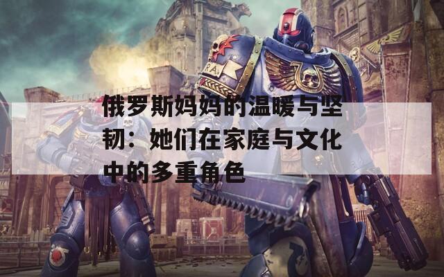 俄羅斯媽媽的溫暖與堅(jiān)韌：她們?cè)诩彝ヅc文化中的多重角色