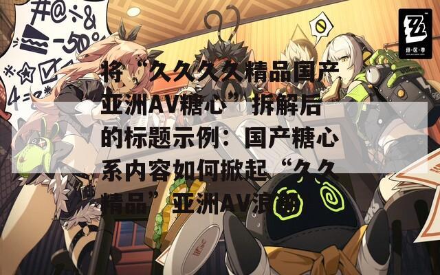 將“久久久久精品國產(chǎn)亞洲AV糖心”拆解后的標(biāo)題示例：國產(chǎn)糖心系內(nèi)容如何掀起“久久精品”亞洲AV浪潮？