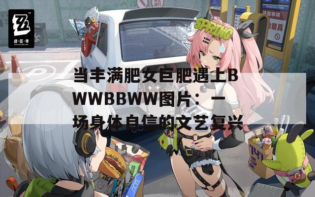 當(dāng)豐滿肥女巨肥遇上BWWBBWW圖片：一場(chǎng)身體自信的文藝復(fù)興