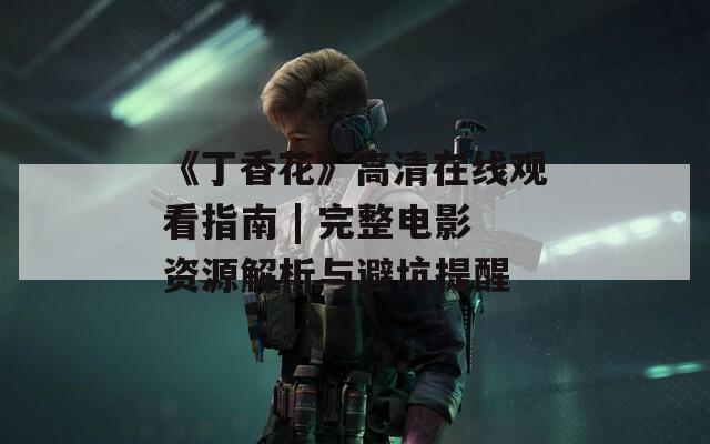 《丁香花》高清在線觀看指南 | 完整電影資源解析與避坑提醒