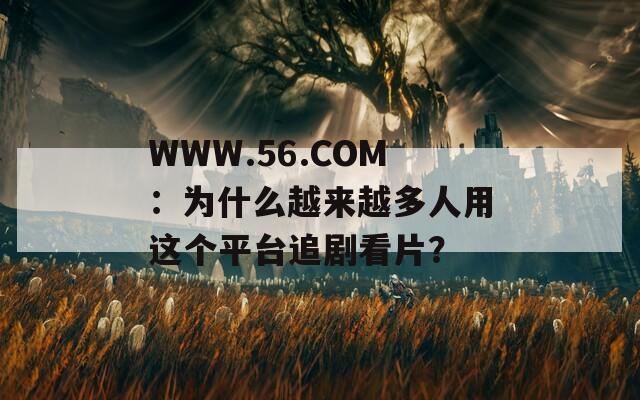 WWW.56.COM：為什么越來越多人用這個平臺追劇看片？
