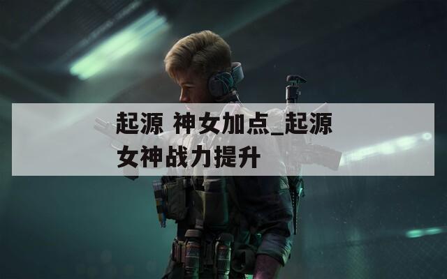 起源 神女加點_起源女神戰(zhàn)力提升