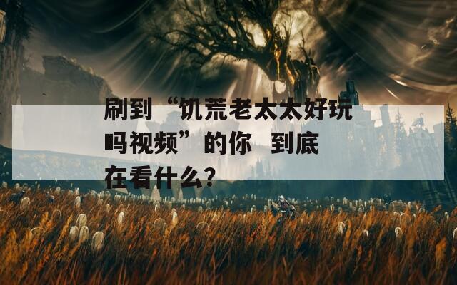 刷到“饑荒老太太好玩嗎視頻”的你  到底在看什么？