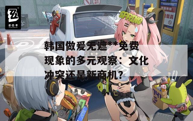 韓國做爰無遮**免費(fèi)現(xiàn)象的多元觀察：文化沖突還是新商機(jī)？