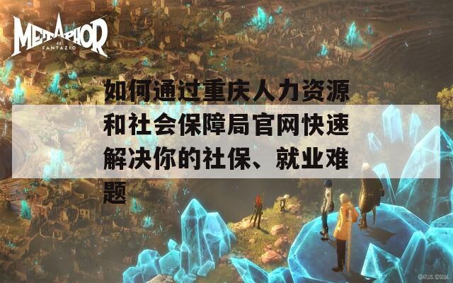 如何通過重慶人力資源和社會保障局官網(wǎng)快速解決你的社保、就業(yè)難題
