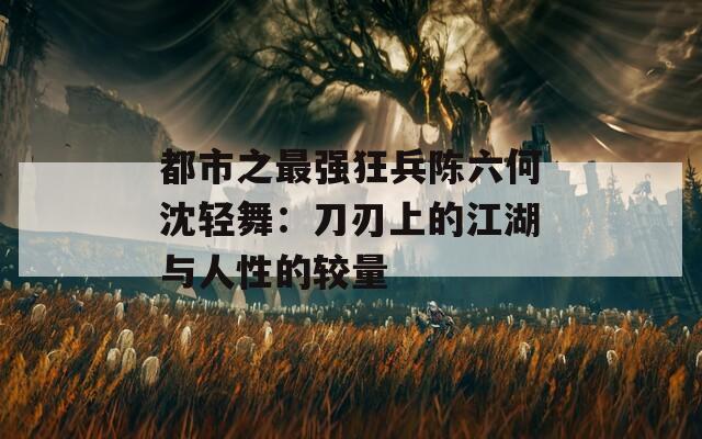 都市之最強(qiáng)狂兵陳六何沈輕舞：刀刃上的江湖與人性的較量