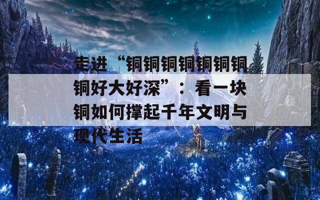 走進(jìn)“銅銅銅銅銅銅銅銅好大好深”：看一塊銅如何撐起千年文明與現(xiàn)代生活
