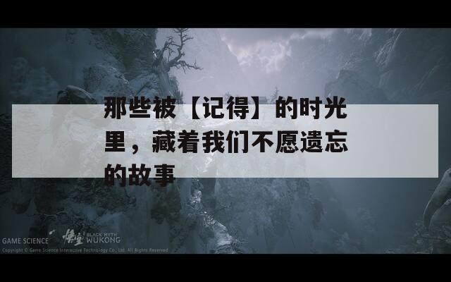 那些被【記得】的時光里，藏著我們不愿遺忘的故事