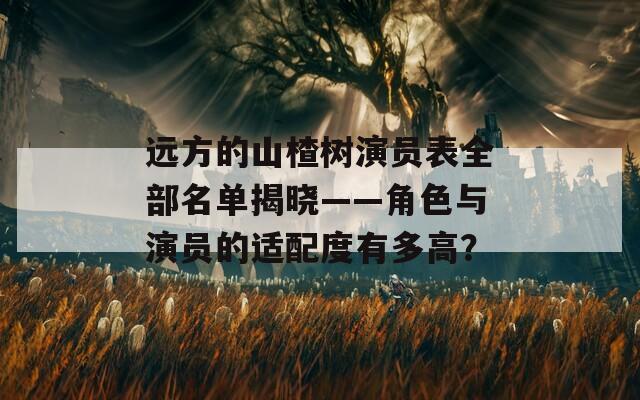 遠(yuǎn)方的山楂樹演員表全部名單揭曉——角色與演員的適配度有多高？