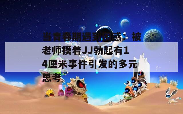 當(dāng)青春期遇到困惑：被老師摸著JJ勃起有14厘米事件引發(fā)的多元思考