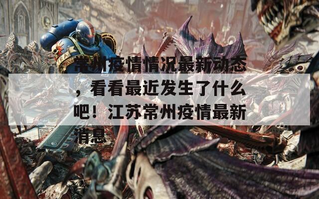 常州疫情情況最新動(dòng)態(tài)，看看最近發(fā)生了什么吧！江蘇常州疫情最新消息