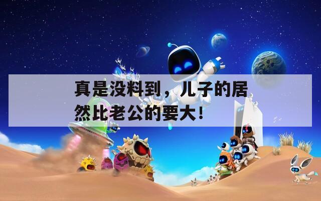 真是沒料到，兒子的居然比老公的要大！