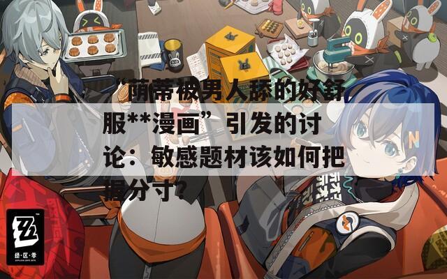 “蔭蒂被男人舔的好舒服**漫畫”引發(fā)的討論：敏感題材該如何把握分寸？