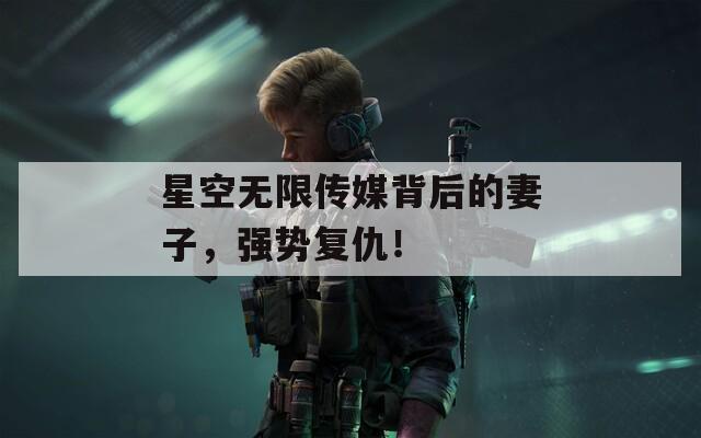 星空無(wú)限傳媒背后的妻子，強(qiáng)勢(shì)復(fù)仇！