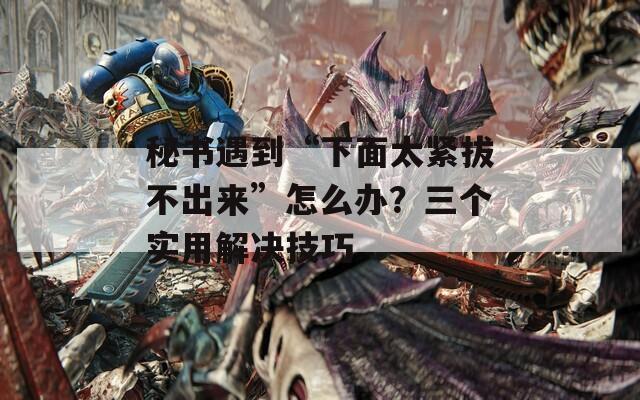 秘書遇到“下面太緊拔不出來”怎么辦？三個實用解決技巧