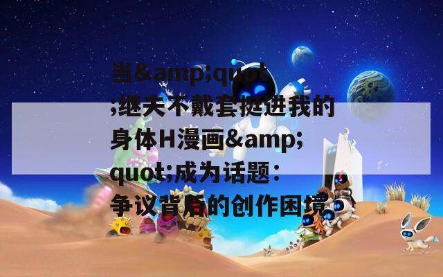 當(dāng)&quot;繼夫不戴套挺進我的身體H漫畫&quot;成為話題：爭議背后的創(chuàng)作困境