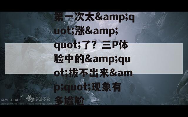 第一次太&quot;漲&quot;了？三P體驗中的&quot;拔不出來&quot;現(xiàn)象有多尷尬