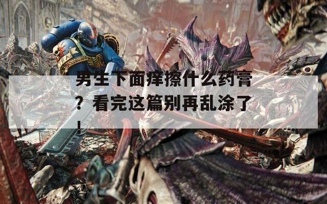 男生下面癢擦什么藥膏？看完這篇別再亂涂了！