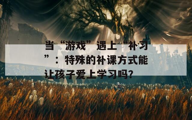 當(dāng)“游戲”遇上“補(bǔ)習(xí)”：特殊的補(bǔ)課方式能讓孩子愛上學(xué)習(xí)嗎？