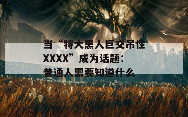 當“特大黑人巨交吊性XXXX”成為話題：普通人需要知道什么